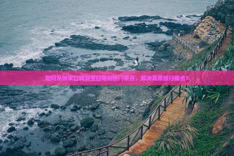 如何从张家口畅游至日喀则热门景点，解决高原旅行痛点？