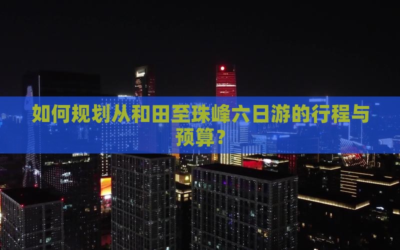 如何规划从和田至珠峰六日游的行程与预算？