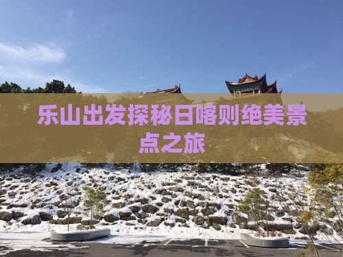 乐山出发探秘日喀则绝美景点之旅