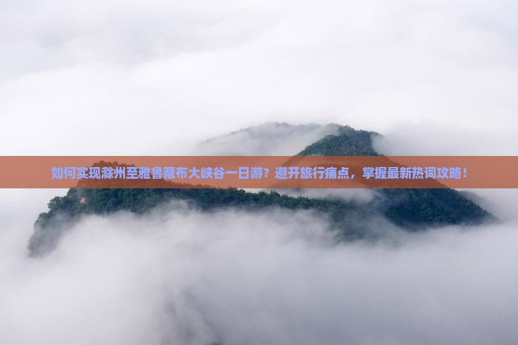如何实现滁州至雅鲁藏布大峡谷一日游？避开旅行痛点，掌握最新热词攻略！