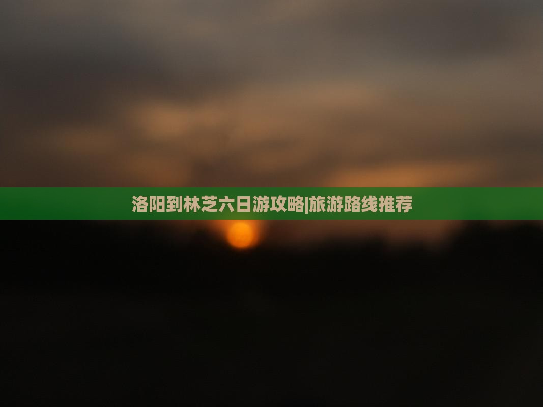 洛阳到林芝六日游攻略|旅游路线推荐