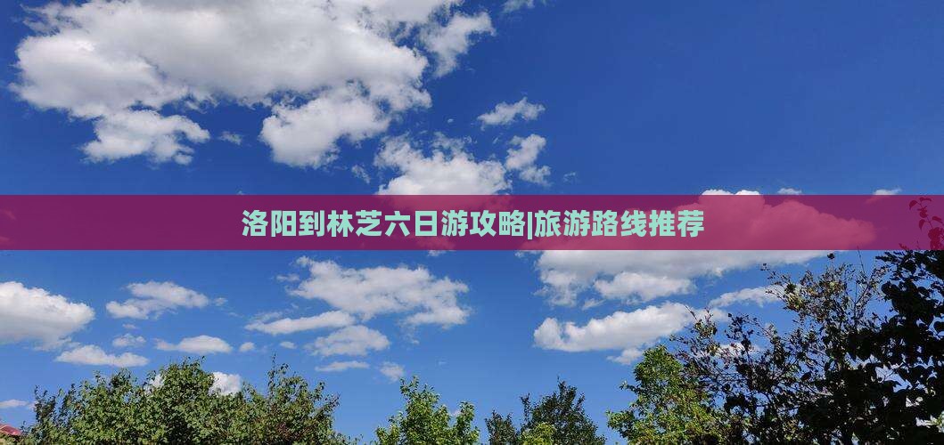 洛阳到林芝六日游攻略|旅游路线推荐