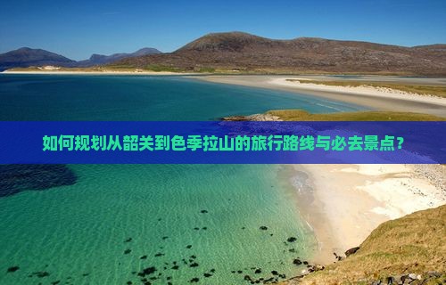 如何规划从韶关到色季拉山的旅行路线与必去景点？