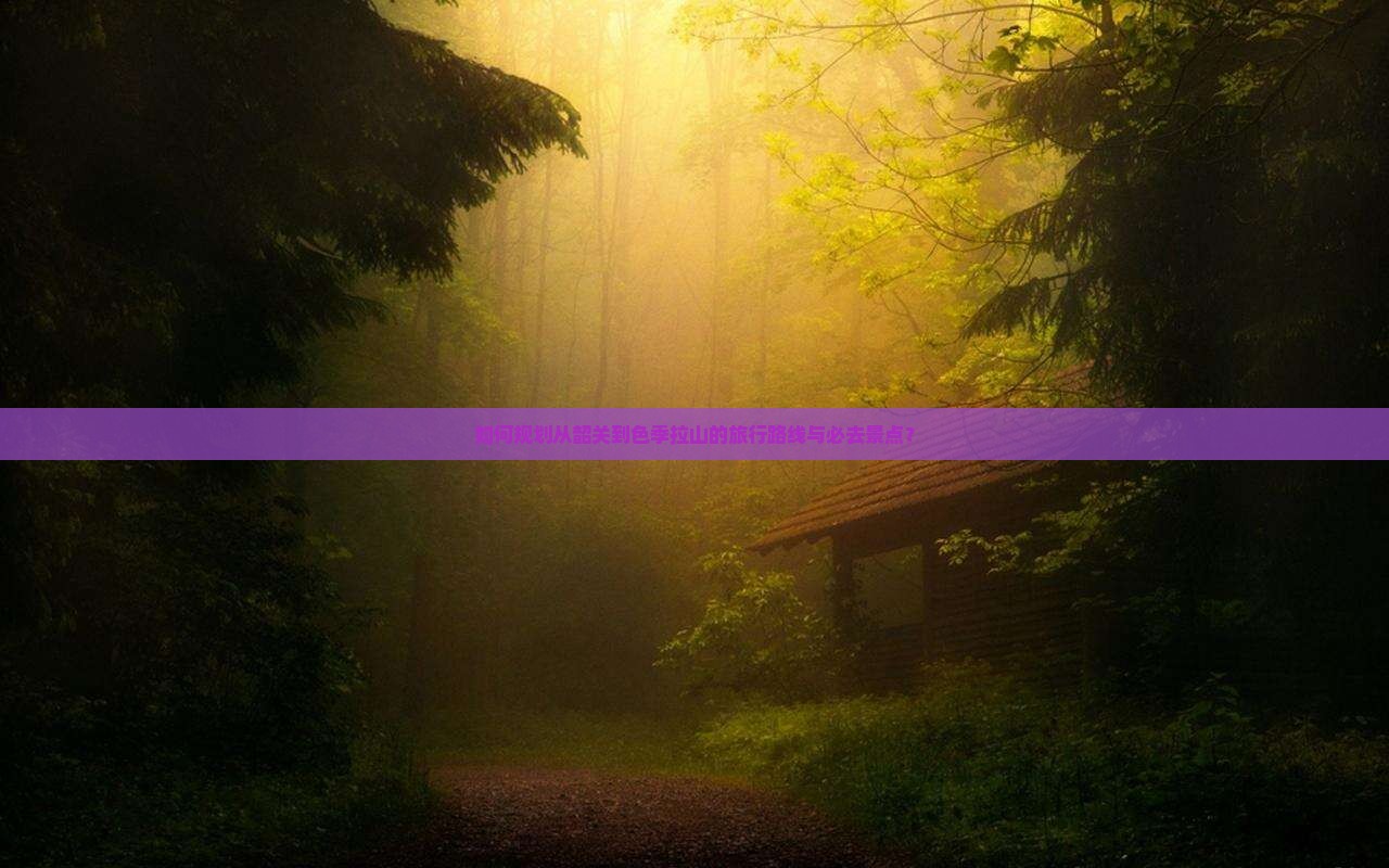 如何规划从韶关到色季拉山的旅行路线与必去景点？