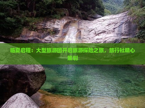 临夏启程：大型旅游团开启旅游探险之旅，旅行社精心策划