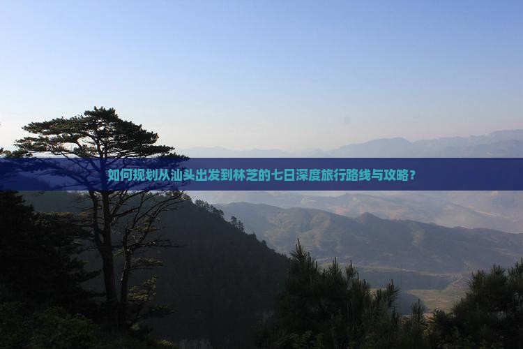如何规划从汕头出发到林芝的七日深度旅行路线与攻略？