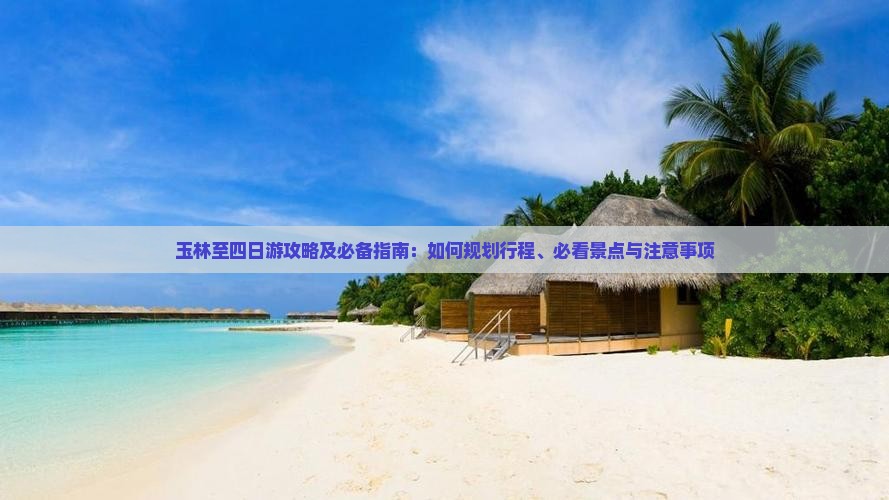 玉林至四日游攻略及必备指南：如何规划行程、必看景点与注意事项