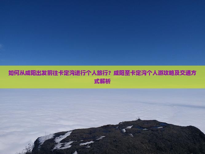如何从咸阳出发前往卡定沟进行个人旅行？咸阳至卡定沟个人游攻略及交通方式解析