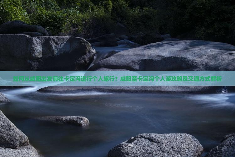 如何从咸阳出发前往卡定沟进行个人旅行？咸阳至卡定沟个人游攻略及交通方式解析