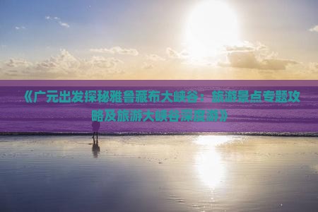 《广元出发探秘雅鲁藏布大峡谷：旅游景点专题攻略及旅游大峡谷深度游》