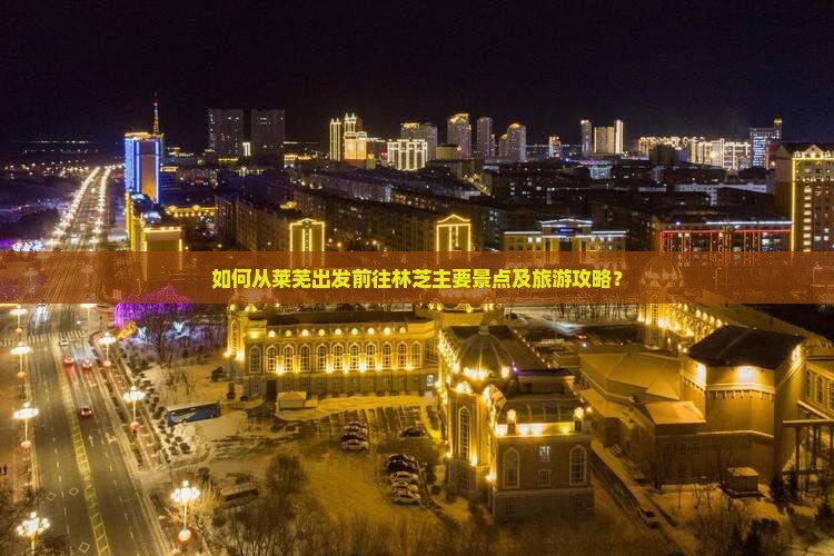 如何从莱芜出发前往林芝主要景点及旅游攻略？
