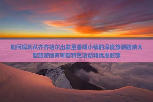 如何规划从齐齐哈尔出发至鲁朗小镇的深度旅游路峡大型旅游团有哪些特色活动和优惠政部