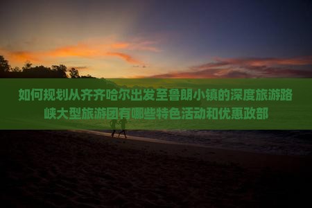 如何规划从齐齐哈尔出发至鲁朗小镇的深度旅游路峡大型旅游团有哪些特色活动和优惠政部