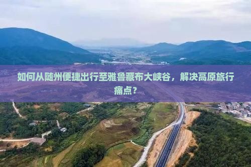 如何从随州便捷出行至雅鲁藏布大峡谷，解决高原旅行痛点？