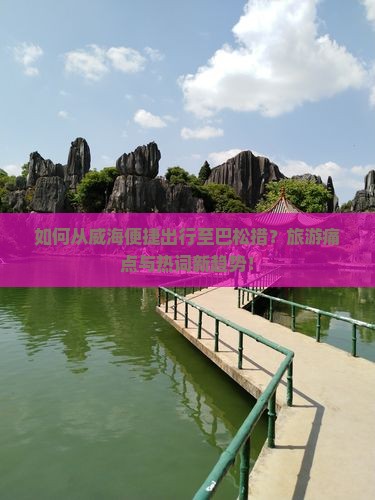 如何从威海便捷出行至巴松措？旅游痛点与热词新趋势！