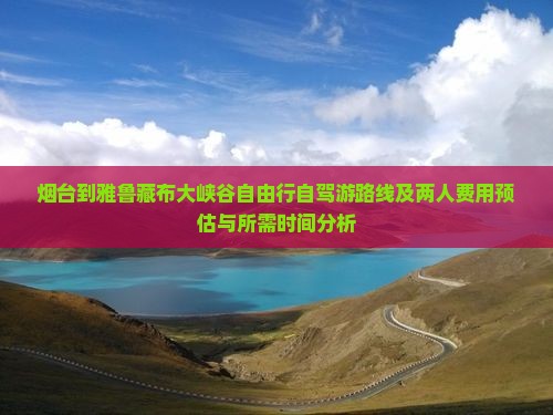 烟台到雅鲁藏布大峡谷自由行自驾游路线及两人费用预估与所需时间分析