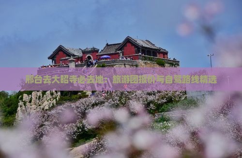邢台去大昭寺必去地：旅游团报价与自驾路线精选