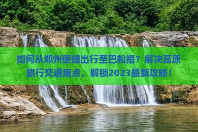 如何从郑州便捷出行至巴松措？解决高原旅行交通痛点，解锁2023最新攻略！