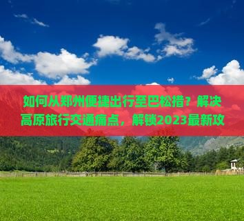 如何从郑州便捷出行至巴松措？解决高原旅行交通痛点，解锁2023最新攻略！