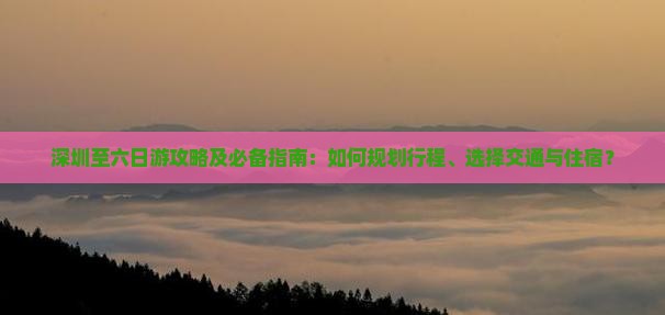 深圳至六日游攻略及必备指南：如何规划行程、选择交通与住宿？