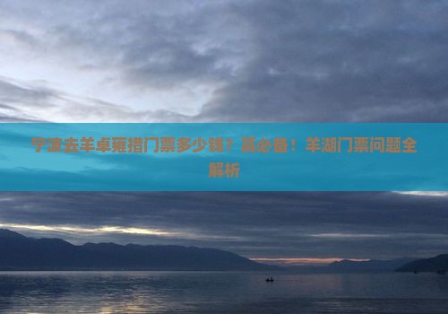宁波去羊卓雍措门票多少钱？高必备！羊湖门票问题全解析