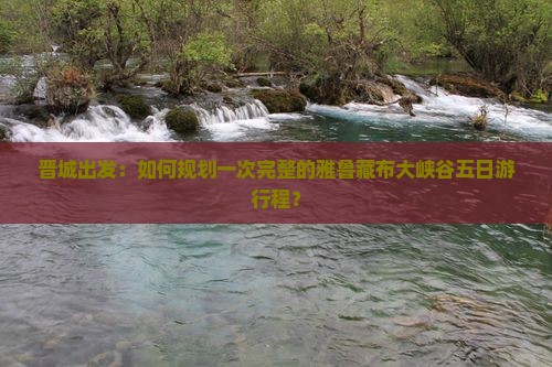 晋城出发：如何规划一次完整的雅鲁藏布大峡谷五日游行程？