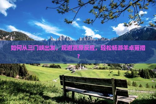 如何从三门峡出发，规避高原反应，轻松畅游羊卓雍措？