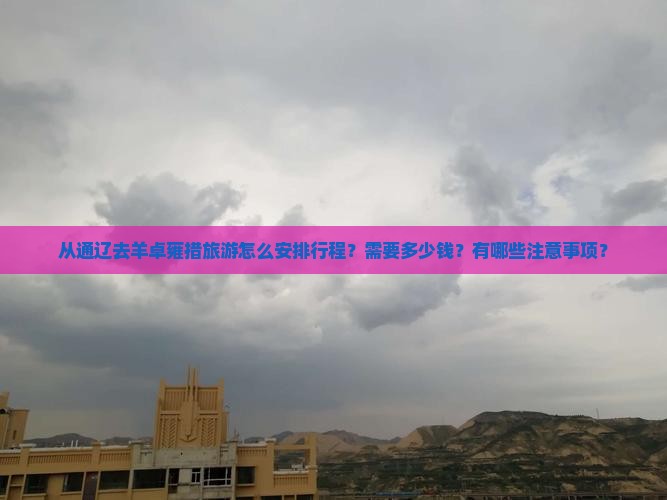从通辽去羊卓雍措旅游怎么安排行程？需要多少钱？有哪些注意事项？