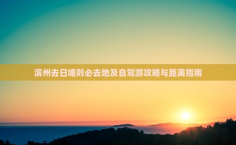 滨州去日喀则必去地及自驾游攻略与距离指南