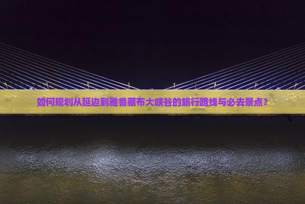 如何规划从延边到雅鲁藏布大峡谷的旅行路线与必去景点？