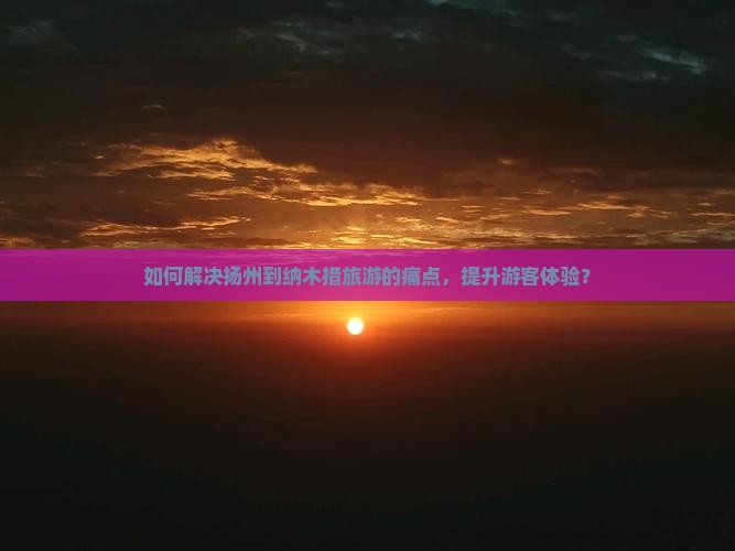 如何解决扬州到纳木措旅游的痛点，提升游客体验？