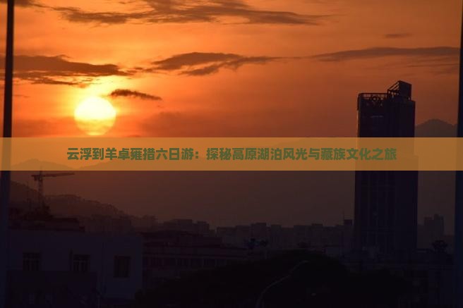 云浮到羊卓雍措六日游：探秘高原湖泊风光与藏族文化之旅