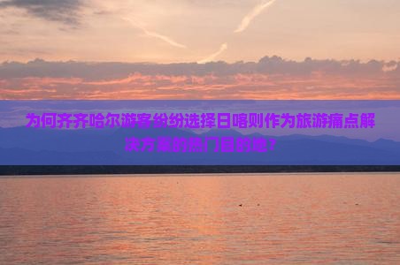为何齐齐哈尔游客纷纷选择日喀则作为旅游痛点解决方案的热门目的地？