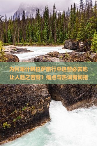 为何喀什到拉萨旅行中这些必去地让人趋之若鹜？痛点与热词新词指引的秘境！