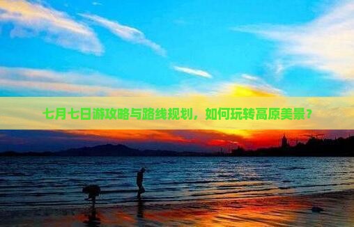 七月七日游攻略与路线规划，如何玩转高原美景？