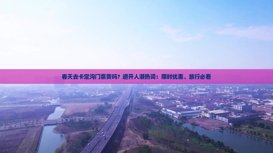 春天去卡定沟门票贵吗？避开人潮热词：限时优惠、旅行必看