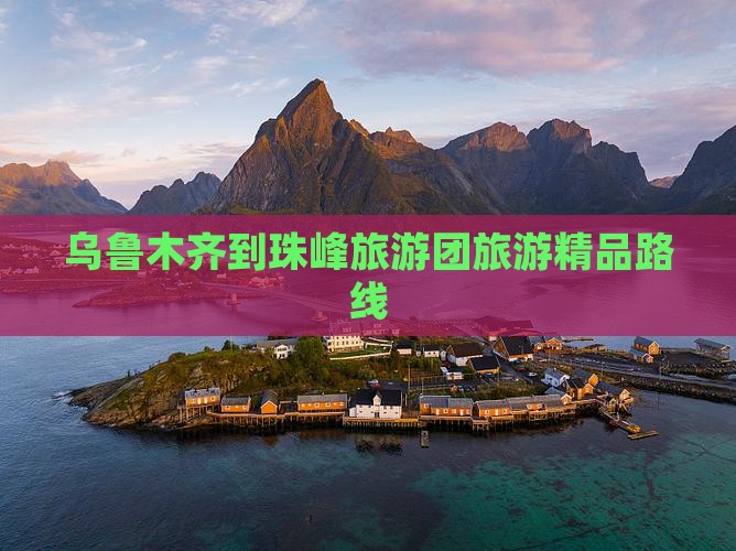 乌鲁木齐到珠峰旅游团旅游精品路线