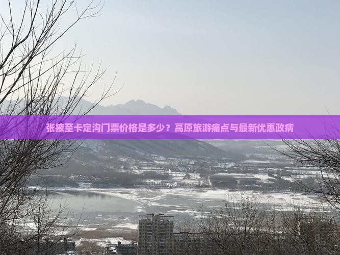 张掖至卡定沟门票价格是多少？高原旅游痛点与最新优惠政病