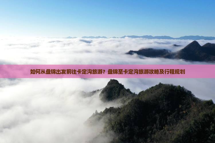 如何从盘锦出发前往卡定沟旅游？盘锦至卡定沟旅游攻略及行程规划