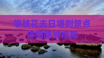 攀枝花去日喀则景点详细路线指南