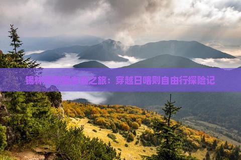锡林郭勒盟自由之旅：穿越日喀则自由行探险记