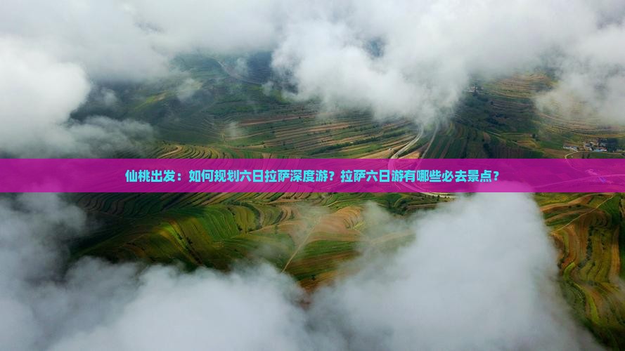 仙桃出发：如何规划六日拉萨深度游？拉萨六日游有哪些必去景点？