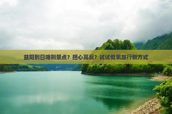 益阳到日喀则景点?担心高反?试试低氧旅行新方式 益阳到日喀则景点?担心高反?试试低氧旅行新方式