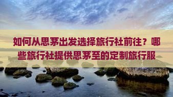 如何从思茅出发选择旅行社前往？哪些旅行社提供思茅至的定制旅行服务？