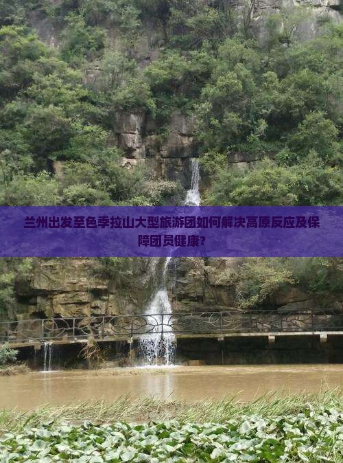 兰州出发至色季拉山大型旅游团如何解决高原反应及保障团员健康？