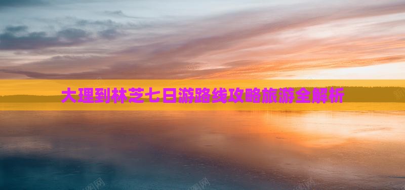 大理到林芝七日游路线攻略旅游全解析