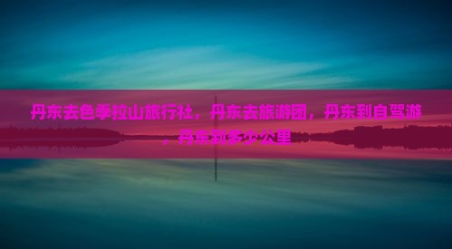 丹东去色季拉山旅行社，丹东去旅游团，丹东到自驾游，丹东到多少公里