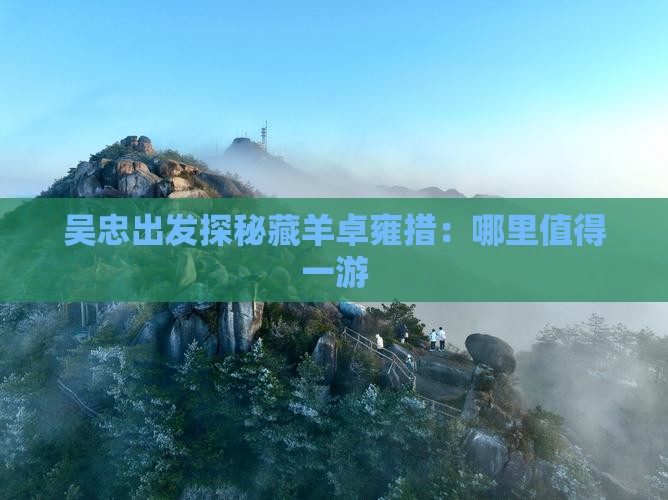吴忠出发探秘藏羊卓雍措：哪里值得一游