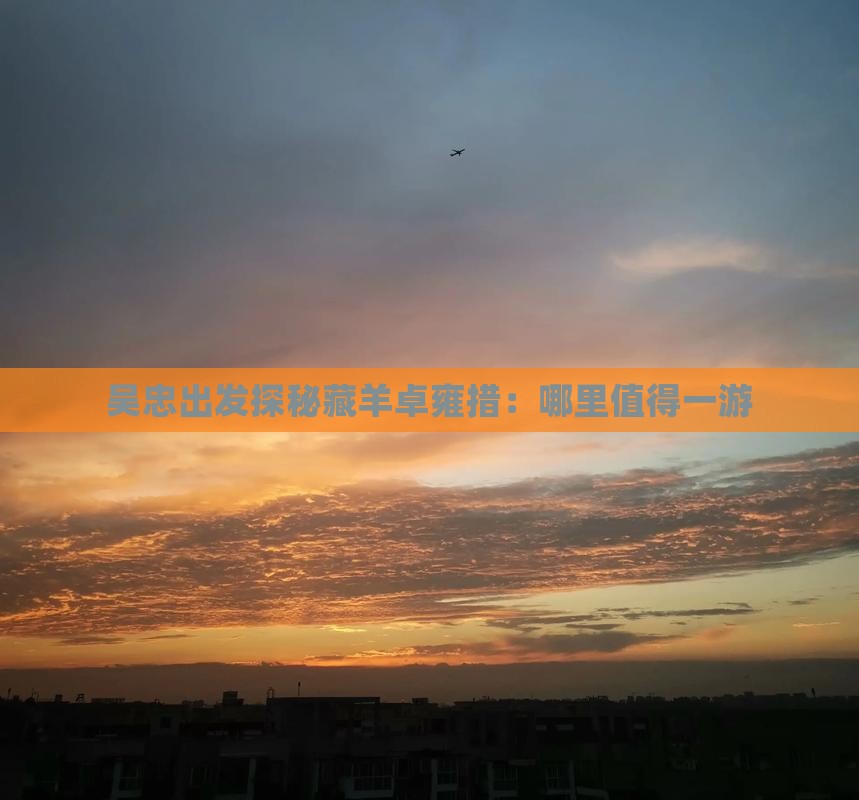 吴忠出发探秘藏羊卓雍措：哪里值得一游