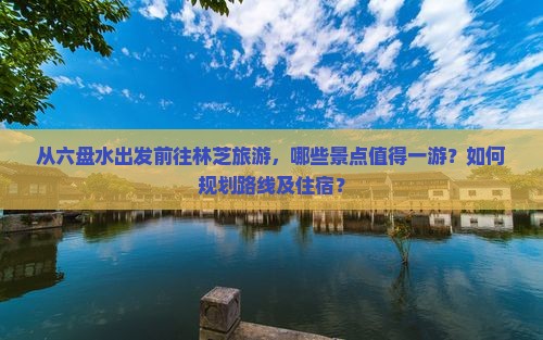 从六盘水出发前往林芝旅游，哪些景点值得一游？如何规划路线及住宿？